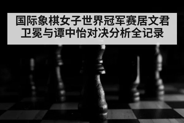 国际象棋女子世界冠军赛居文君卫冕与谭中怡对决分析全记录 - kaiyun