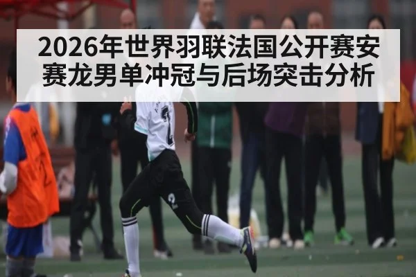 2026年世界羽联法国公开赛安赛龙男单冲冠与后场突击分析 - kaiyun